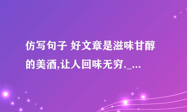 仿写句子 好文章是滋味甘醇的美酒,让人回味无穷.____________________________________