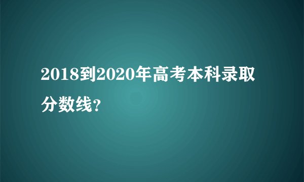 2018到2020年高考本科录取分数线？
