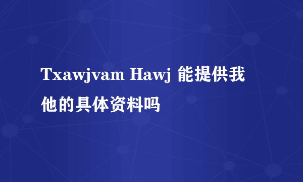 Txawjvam Hawj 能提供我他的具体资料吗