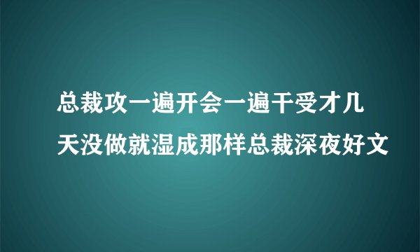 总裁攻一遍开会一遍干受才几天没做就湿成那样总裁深夜好文