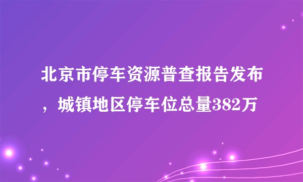北京市停车资源普查报告发布，城镇地区停车位总量382万