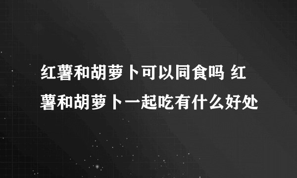 红薯和胡萝卜可以同食吗 红薯和胡萝卜一起吃有什么好处