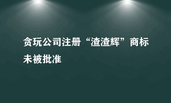 贪玩公司注册“渣渣辉”商标未被批准