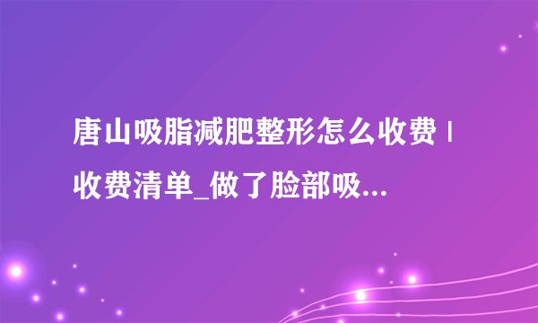 唐山吸脂减肥整形怎么收费 | 收费清单_做了脸部吸脂以后会不会老的快？特别明X？
