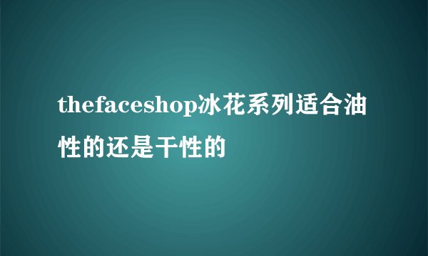thefaceshop冰花系列适合油性的还是干性的