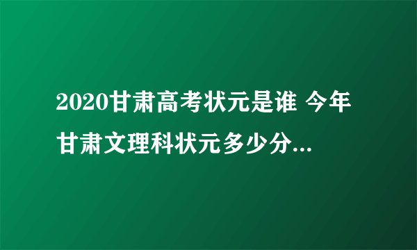 2020甘肃高考状元是谁 今年甘肃文理科状元多少分是哪个学校