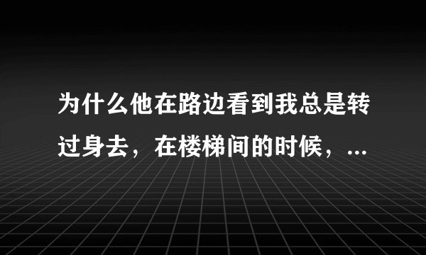 为什么他在路边看到我总是转过身去，在楼梯间的时候，他又忍不住后看