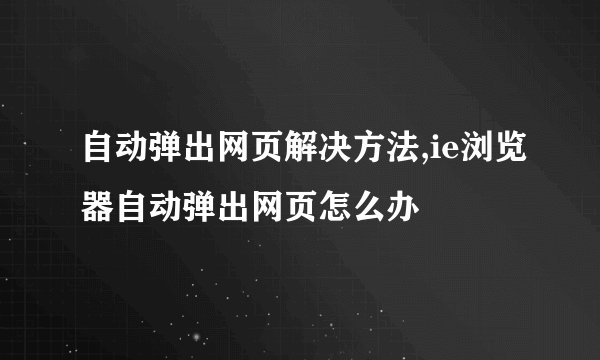 自动弹出网页解决方法,ie浏览器自动弹出网页怎么办