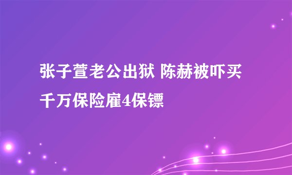 张子萱老公出狱 陈赫被吓买千万保险雇4保镖