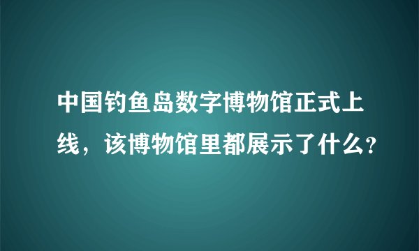 中国钓鱼岛数字博物馆正式上线，该博物馆里都展示了什么？