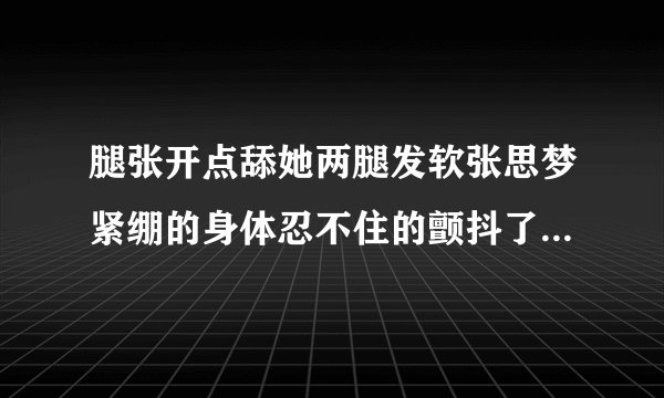 腿张开点舔她两腿发软张思梦紧绷的身体忍不住的颤抖了情感口述