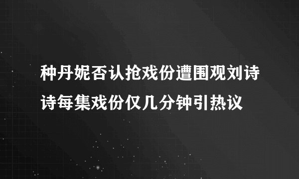 种丹妮否认抢戏份遭围观刘诗诗每集戏份仅几分钟引热议