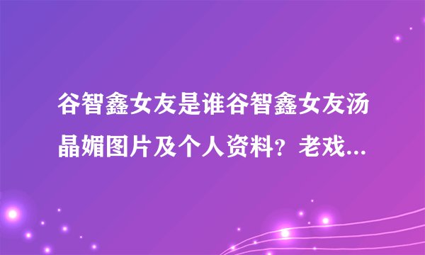 谷智鑫女友是谁谷智鑫女友汤晶媚图片及个人资料？老戏骨巍子：十多年婚姻，离婚时净身出户，现在过得怎么样_飞外