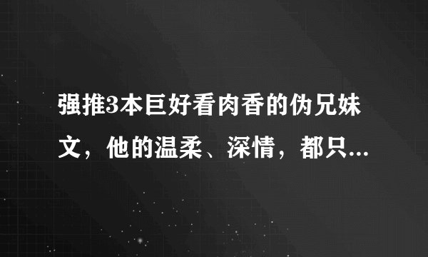强推3本巨好看肉香的伪兄妹文，他的温柔、深情，都只给了一个人