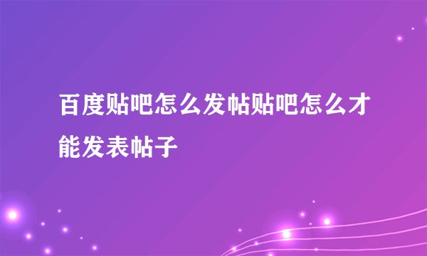 百度贴吧怎么发帖贴吧怎么才能发表帖子