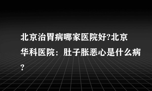 北京治胃病哪家医院好?北京华科医院：肚子胀恶心是什么病?