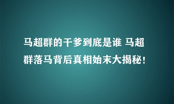 马超群的干爹到底是谁 马超群落马背后真相始末大揭秘！