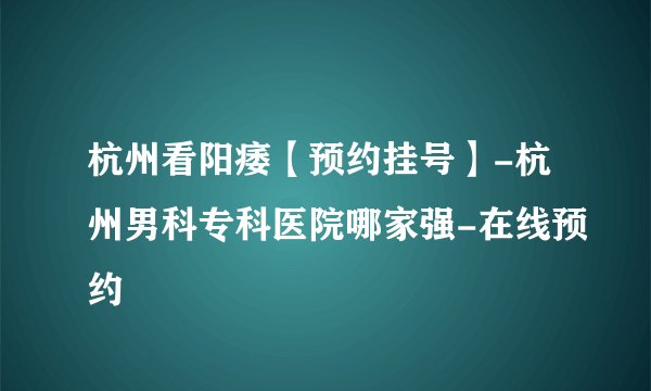 杭州看阳痿【预约挂号】-杭州男科专科医院哪家强-在线预约