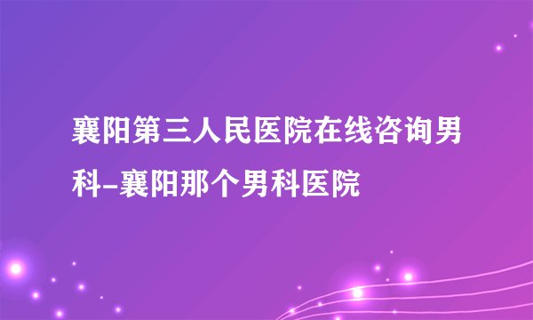 襄阳第三人民医院在线咨询男科-襄阳那个男科医院