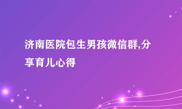 济南医院包生男孩微信群,分享育儿心得