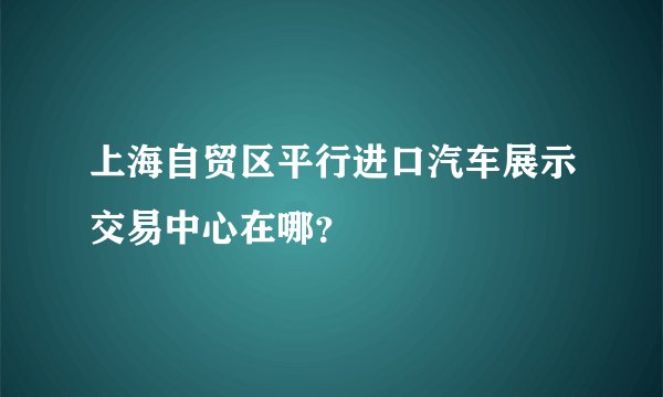 上海自贸区平行进口汽车展示交易中心在哪?