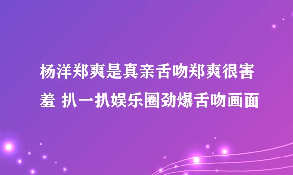 杨洋郑爽是真亲舌吻郑爽很害羞 扒一扒娱乐圈劲爆舌吻画面