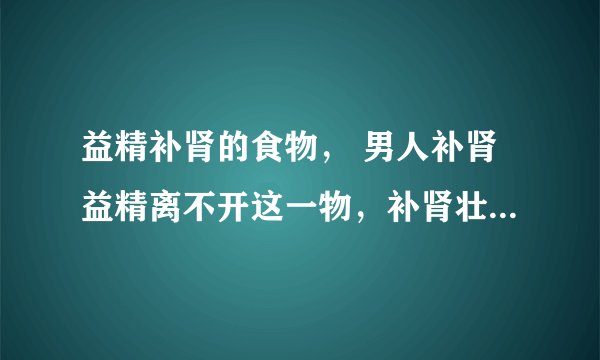 益精补肾的食物， 男人补肾益精离不开这一物，补肾壮阳汤有哪些