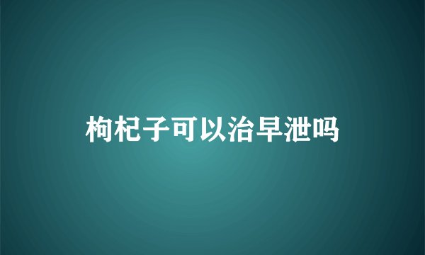 枸杞子可以治早泄吗