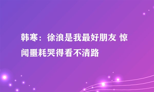 韩寒：徐浪是我最好朋友 惊闻噩耗哭得看不清路