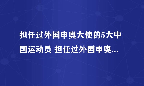担任过外国申奥大使的5大中国运动员 担任过外国申奥大使的中国人有哪些