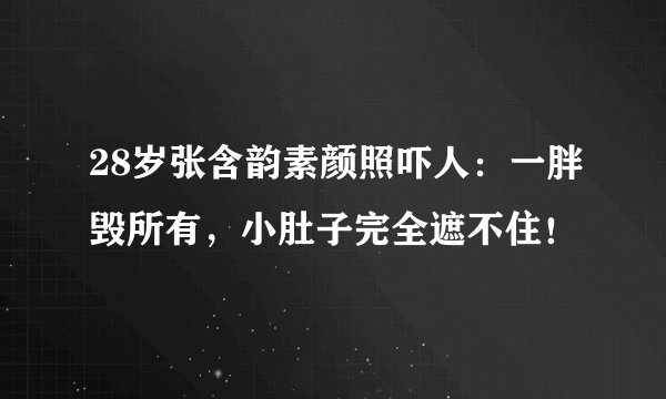 28岁张含韵素颜照吓人：一胖毁所有，小肚子完全遮不住！