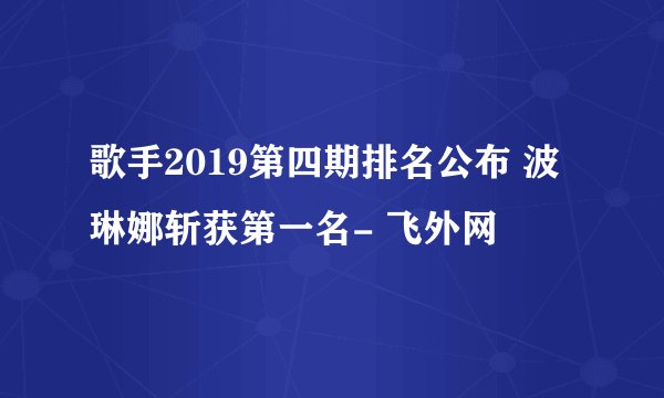 歌手2019第四期排名公布 波琳娜斩获第一名- 飞外网
