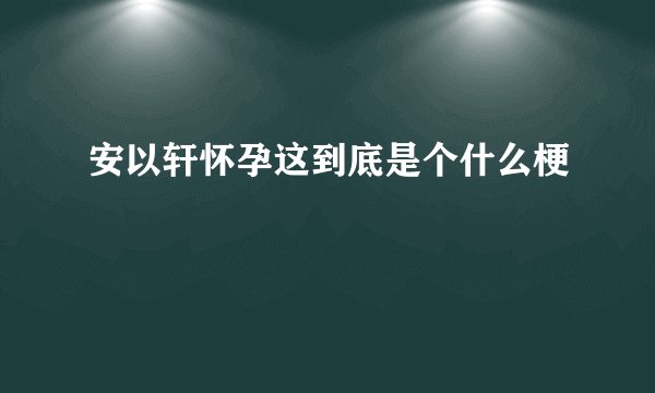 安以轩怀孕这到底是个什么梗