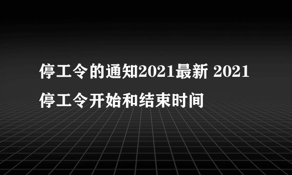 停工令的通知2021最新 2021停工令开始和结束时间