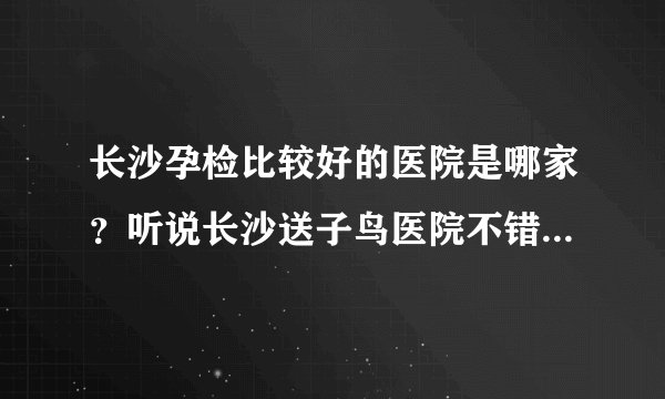长沙孕检比较好的医院是哪家？听说长沙送子鸟医院不错，而且很便宜？