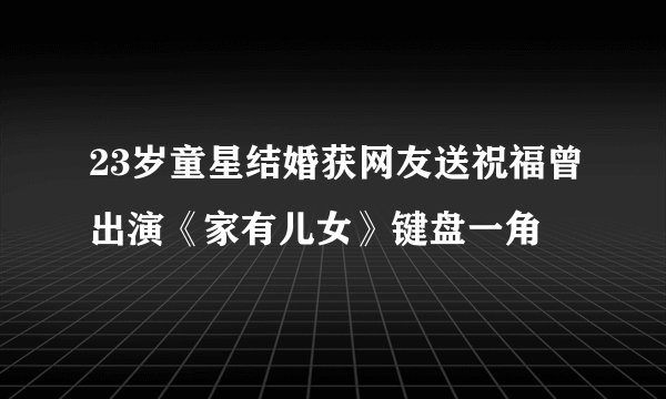 23岁童星结婚获网友送祝福曾出演《家有儿女》键盘一角
