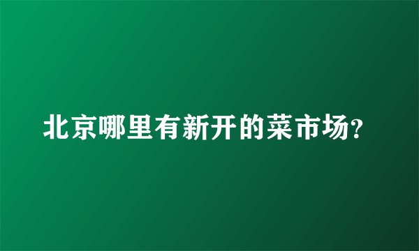 北京哪里有新开的菜市场？