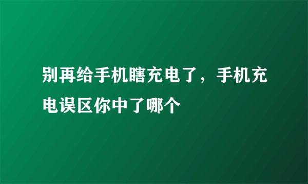 别再给手机瞎充电了，手机充电误区你中了哪个