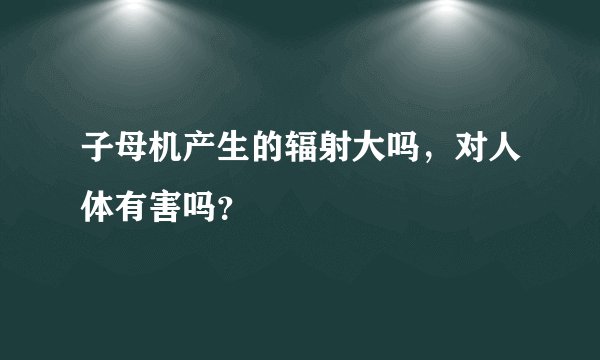 子母机产生的辐射大吗，对人体有害吗？
