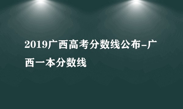 2019广西高考分数线公布-广西一本分数线