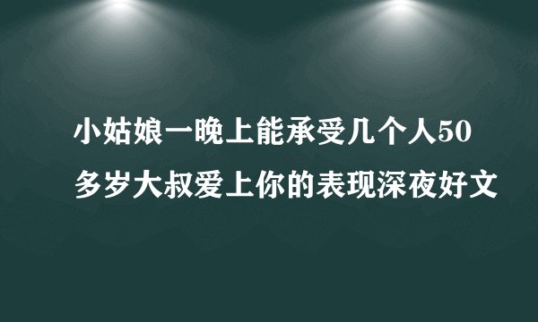 小姑娘一晚上能承受几个人50多岁大叔爱上你的表现深夜好文