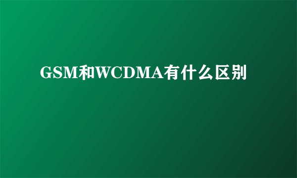 GSM和WCDMA有什么区别