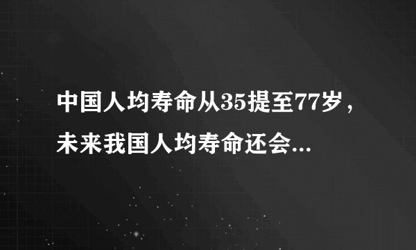 中国人均寿命从35提至77岁,未来我国人均寿命还会提高吗?