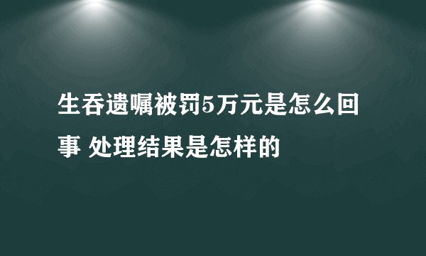 生吞遗嘱被罚5万元是怎么回事 处理结果是怎样的