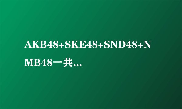 AKB48+SKE48+SND48+NMB48一共多少人 我只知道AKB48有180多人