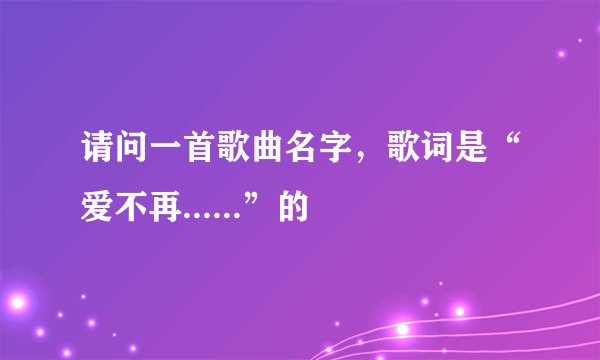 请问一首歌曲名字，歌词是“爱不再......”的