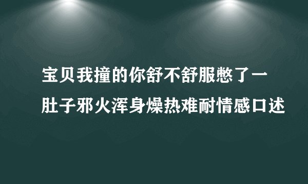 宝贝我撞的你舒不舒服憋了一肚子邪火浑身燥热难耐情感口述