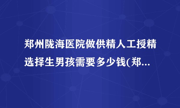 郑州陇海医院做供精人工授精选择生男孩需要多少钱(郑州陇海医院做试管婴儿)