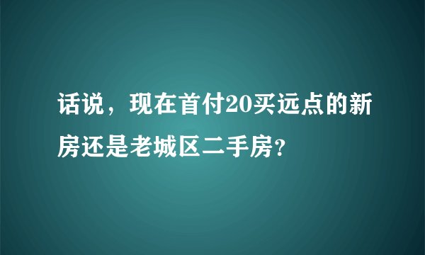 话说，现在首付20买远点的新房还是老城区二手房？