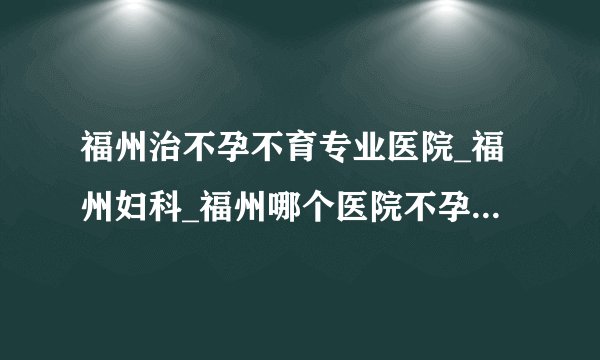 福州治不孕不育专业医院_福州妇科_福州哪个医院不孕不育治疗好